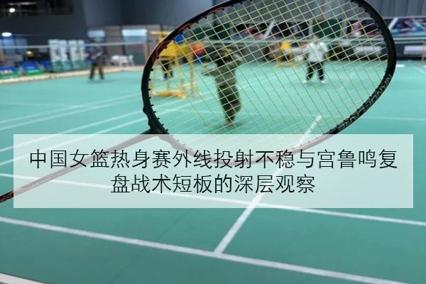 中国女篮热身赛外线投射不稳与宫鲁鸣复盘战术短板的深层观察