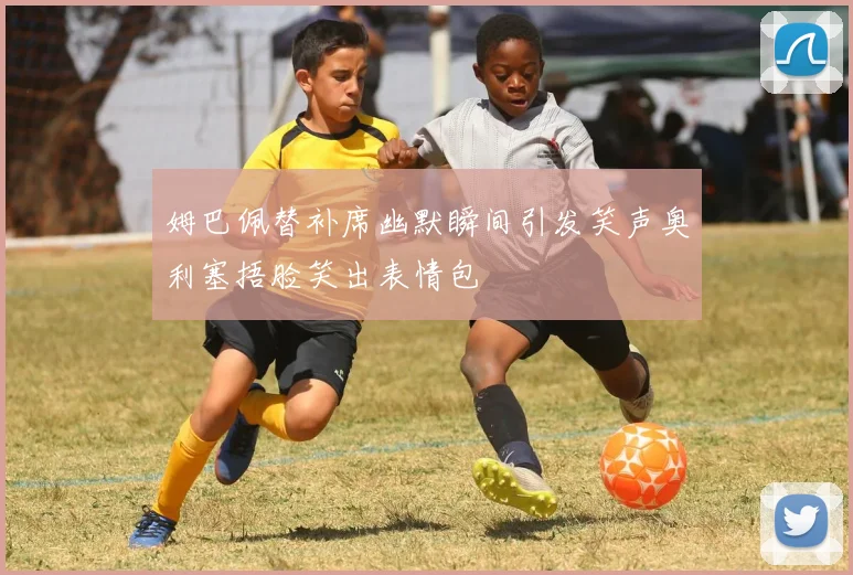 姆巴佩替补席幽默瞬间引发笑声奥利塞捂脸笑出表情包