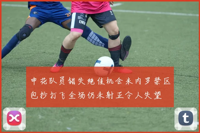 申花队员错失绝佳机会米内罗禁区包抄打飞全场仍未射正令人失望