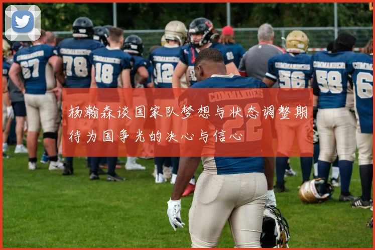 杨瀚森谈国家队梦想与状态调整期待为国争光的决心与信心