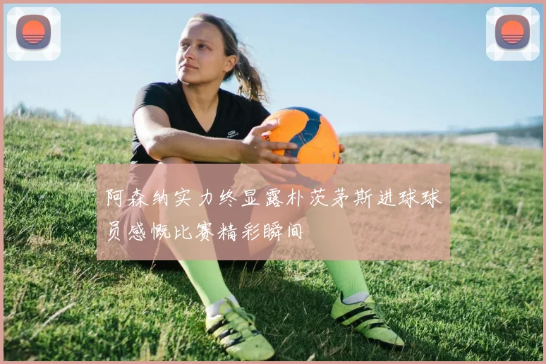 阿森纳实力终显露朴茨茅斯进球球员感慨比赛精彩瞬间