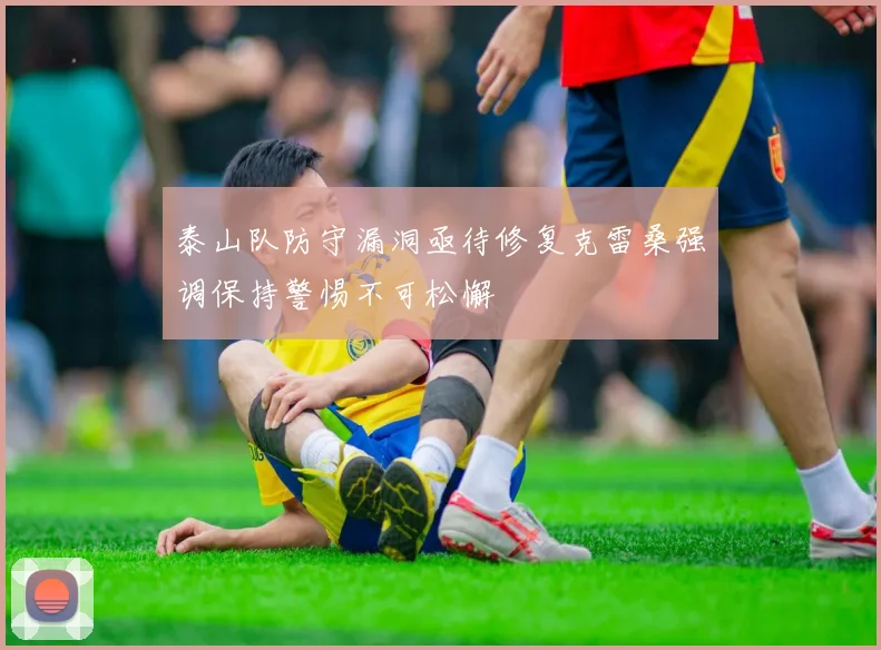 泰山队防守漏洞亟待修复克雷桑强调保持警惕不可松懈