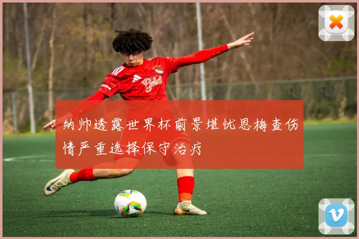 纳帅透露世界杯前景堪忧恩梅查伤情严重选择保守治疗