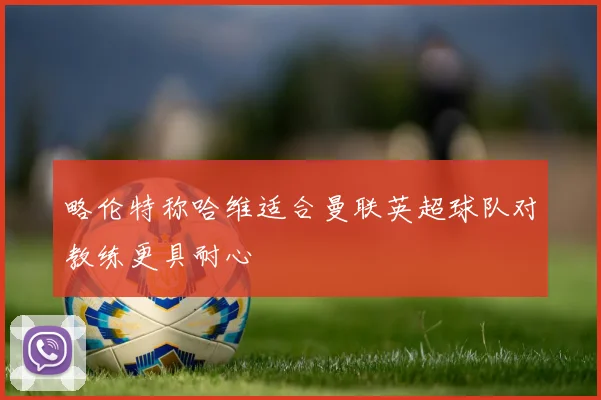 略伦特称哈维适合曼联英超球队对教练更具耐心