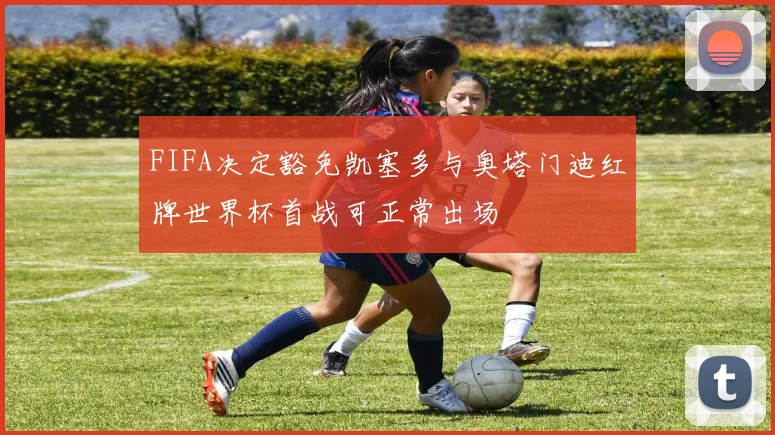 FIFA决定豁免凯塞多与奥塔门迪红牌世界杯首战可正常出场