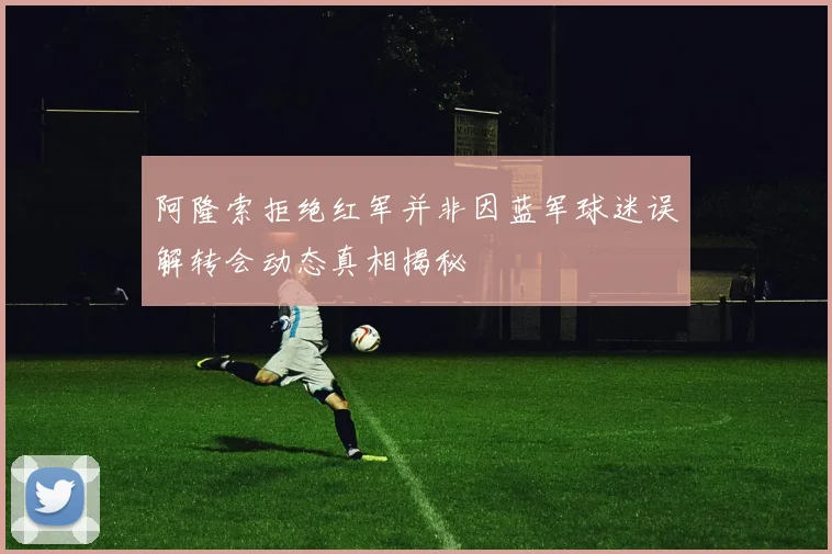 阿隆索拒绝红军并非因蓝军球迷误解转会动态真相揭秘