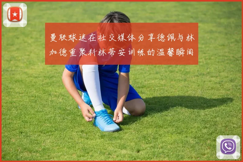 曼联球迷在社交媒体分享德佩与林加德重聚科林蒂安训练的温馨瞬间
