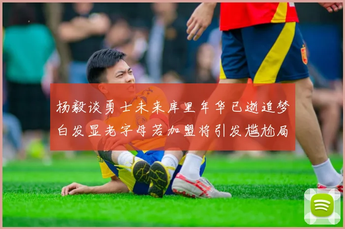 杨毅谈勇士未来库里年华已逝追梦白发显老字母若加盟将引发尴尬局面